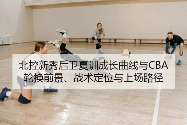 北控新秀后卫夏训成长曲线与CBA轮换前景、战术定位与上场路径
